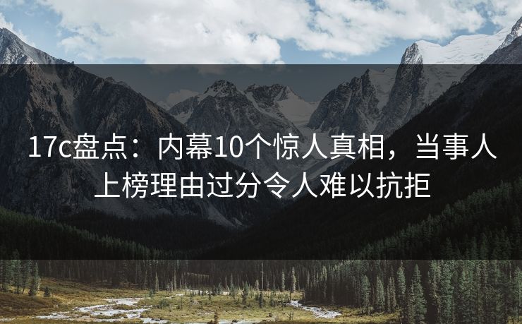 17c盘点：内幕10个惊人真相，当事人上榜理由过分令人难以抗拒