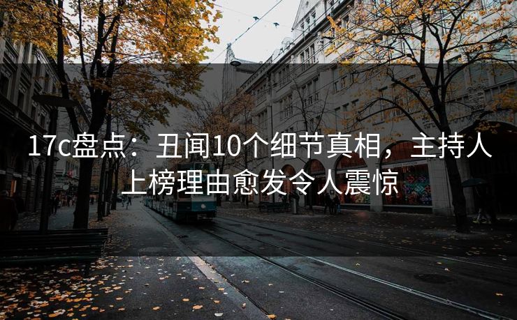 17c盘点：丑闻10个细节真相，主持人上榜理由愈发令人震惊