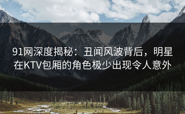 91网深度揭秘：丑闻风波背后，明星在KTV包厢的角色极少出现令人意外