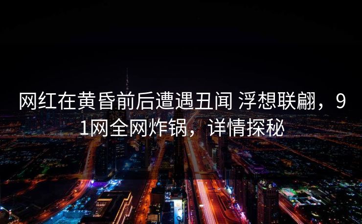 网红在黄昏前后遭遇丑闻 浮想联翩，91网全网炸锅，详情探秘
