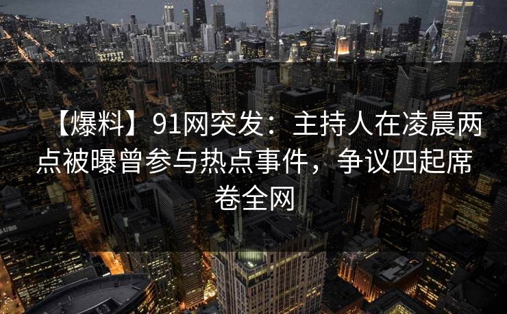 【爆料】91网突发：主持人在凌晨两点被曝曾参与热点事件，争议四起席卷全网