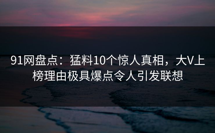 91网盘点：猛料10个惊人真相，大V上榜理由极具爆点令人引发联想