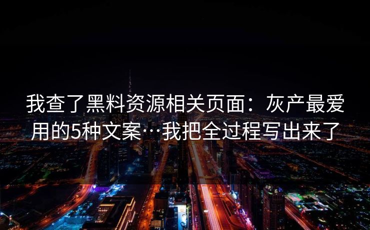 我查了黑料资源相关页面：灰产最爱用的5种文案…我把全过程写出来了