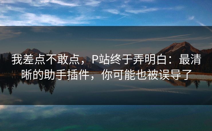 我差点不敢点，P站终于弄明白：最清晰的助手插件，你可能也被误导了