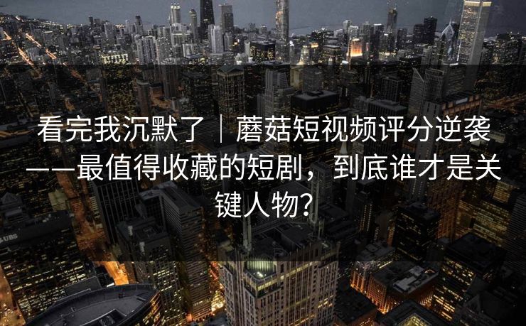 看完我沉默了｜蘑菇短视频评分逆袭——最值得收藏的短剧，到底谁才是关键人物？