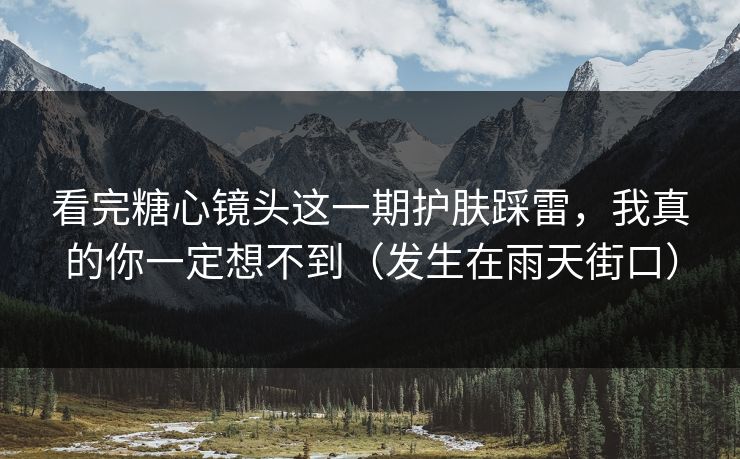 看完糖心镜头这一期护肤踩雷，我真的你一定想不到（发生在雨天街口）