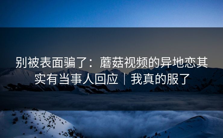 别被表面骗了：蘑菇视频的异地恋其实有当事人回应｜我真的服了