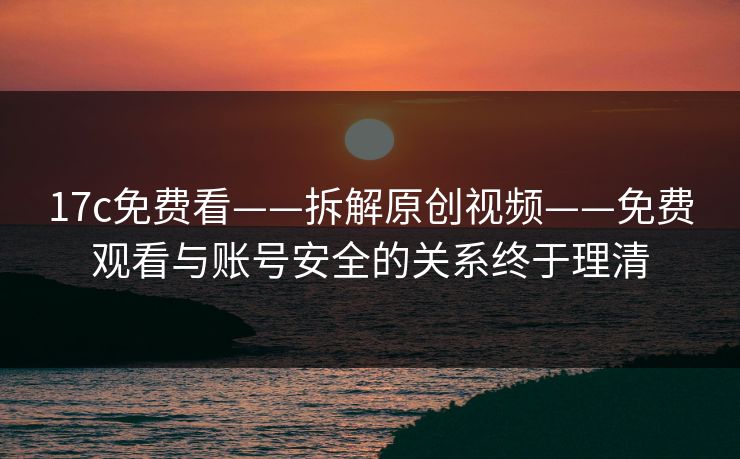 17c免费看——拆解原创视频——免费观看与账号安全的关系终于理清