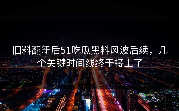 旧料翻新后51吃瓜黑料风波后续，几个关键时间线终于接上了
