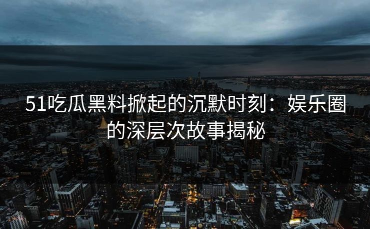 51吃瓜黑料掀起的沉默时刻：娱乐圈的深层次故事揭秘